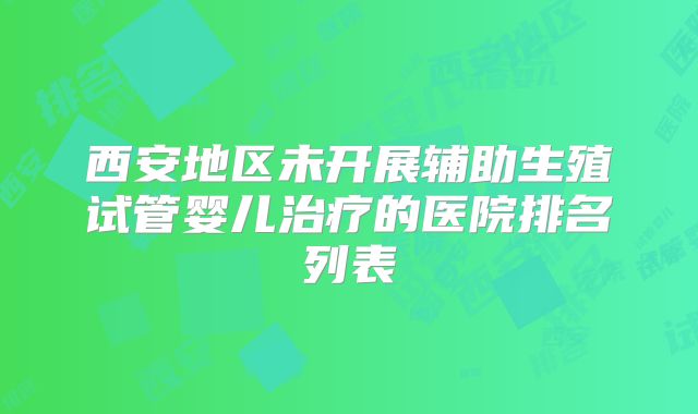 西安地区未开展辅助生殖试管婴儿治疗的医院排名列表