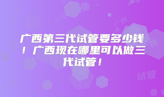 广西第三代试管要多少钱！广西现在哪里可以做三代试管！