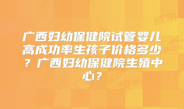 广西妇幼保健院试管婴儿高成功率生孩子价格多少？广西妇幼保健院生殖中心？