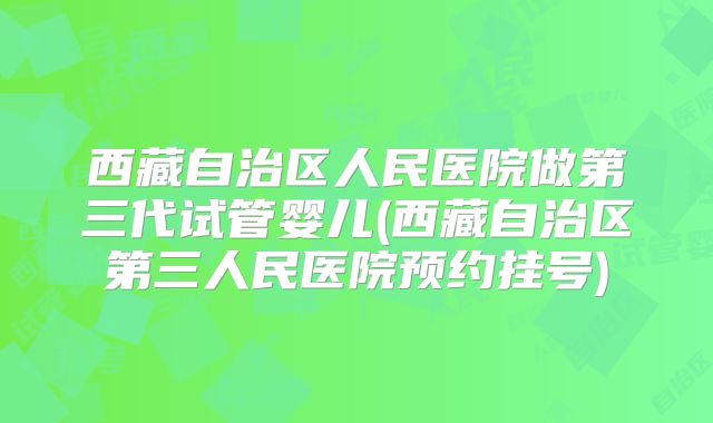 西藏自治区人民医院做第三代试管婴儿(西藏自治区第三人民医院预约挂号)