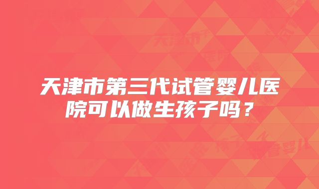 天津市第三代试管婴儿医院可以做生孩子吗?