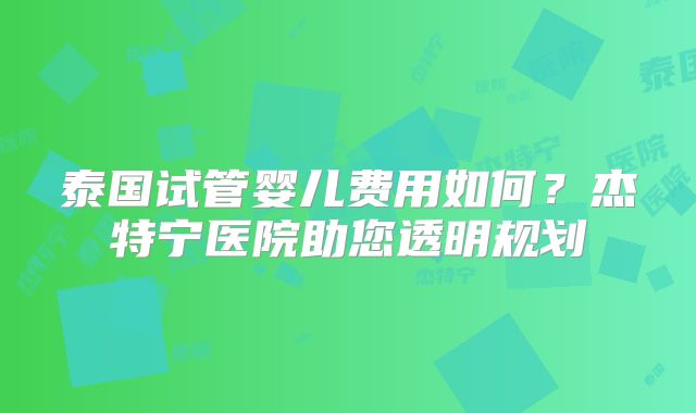 泰国试管婴儿费用如何?杰特宁医院助您透明规划