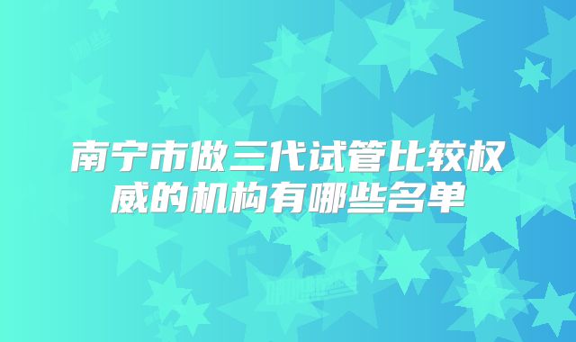 南宁市做三代试管比较权威的机构有哪些名单