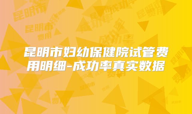 昆明市妇幼保健院试管费用明细-成功率真实数据