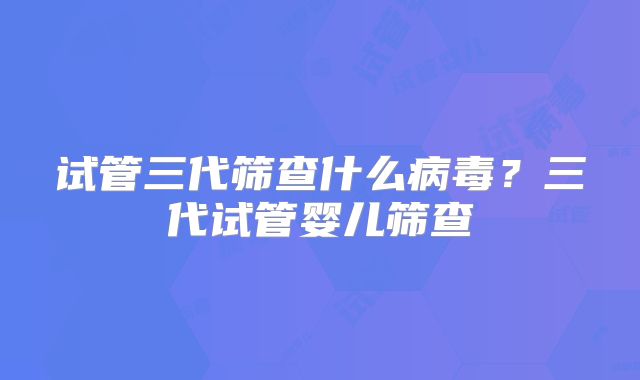 试管三代筛查什么病毒？三代试管婴儿筛查