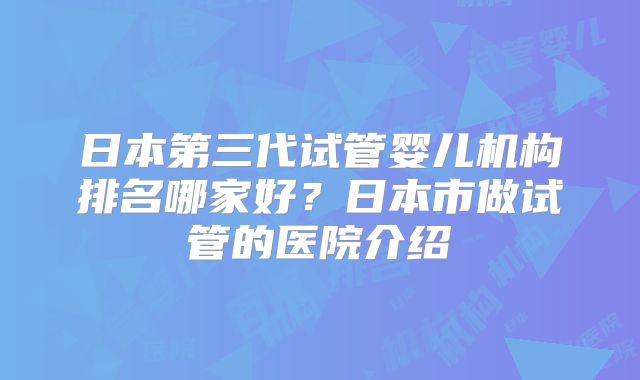日本第三代试管婴儿机构排名哪家好？日本市做试管的医院介绍