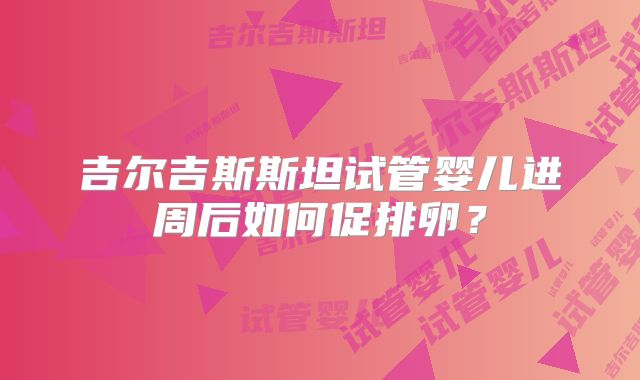 吉尔吉斯斯坦试管婴儿进周后如何促排卵?