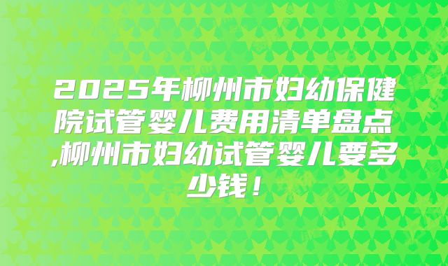 2025年柳州市妇幼保健院试管婴儿费用清单盘点,柳州市妇幼试管婴儿要多少钱!
