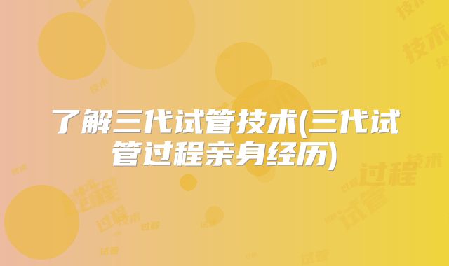 了解三代试管技术(三代试管过程亲身经历)