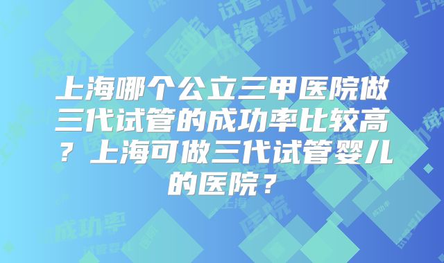 上海哪个公立三甲医院做三代试管的成功率比较高？上海可做三代试管婴儿的医院？