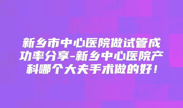 新乡市中心医院做试管成功率分享-新乡中心医院产科哪个大夫手术做的好！