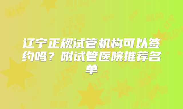 辽宁正规试管机构可以签约吗?附试管医院推荐名单