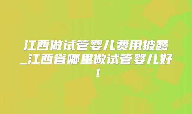 江西做试管婴儿费用披露_江西省哪里做试管婴儿好！