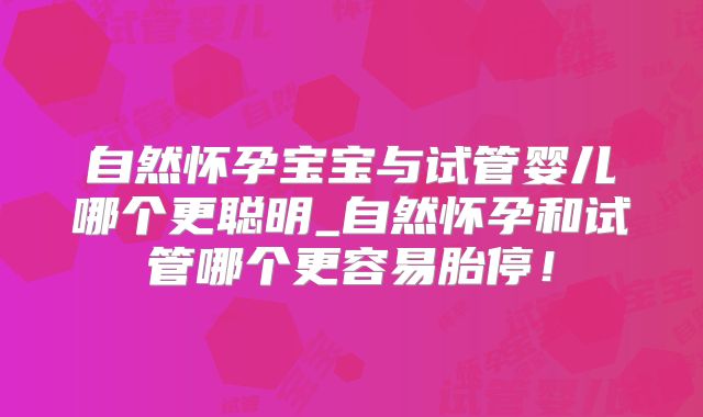 自然怀孕宝宝与试管婴儿哪个更聪明_自然怀孕和试管哪个更容易胎停！