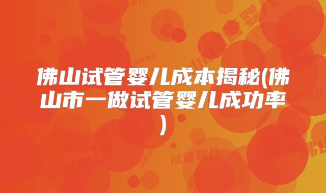 佛山试管婴儿成本揭秘(佛山市一做试管婴儿成功率)