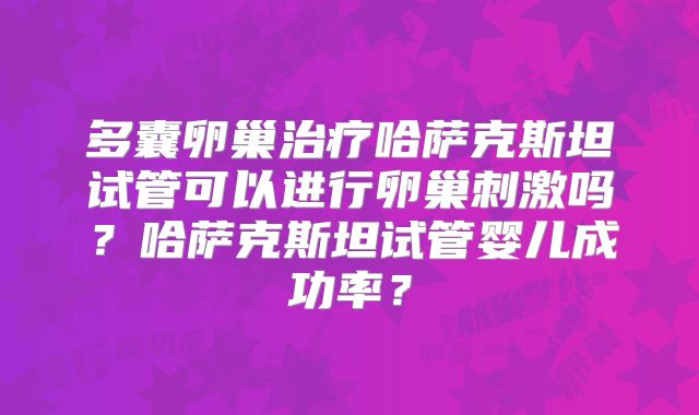 多囊卵巢治疗哈萨克斯坦试管可以进行卵巢刺激吗？哈萨克斯坦试管婴儿成功率？