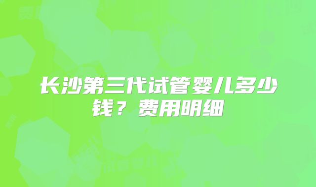 长沙第三代试管婴儿多少钱？费用明细