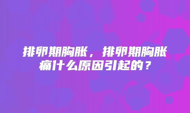 排卵期胸胀,排卵期胸胀痛什么原因引起的?