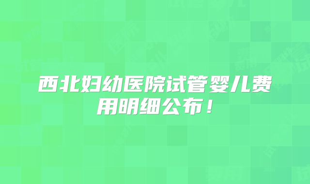 西北妇幼医院试管婴儿费用明细公布！