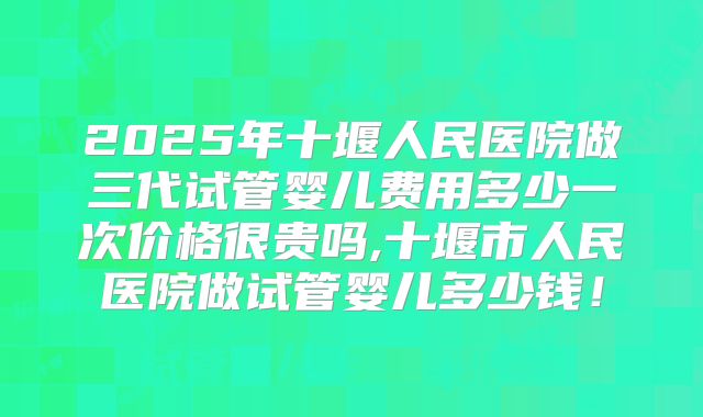 2025年十堰人民医院做三代试管婴儿费用多少一次价格很贵吗,十堰市人民医院做试管婴儿多少钱！