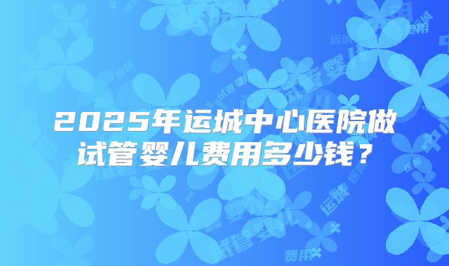 2025年运城中心医院做试管婴儿费用多少钱?