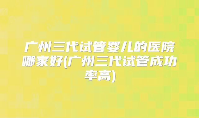 广州三代试管婴儿的医院哪家好(广州三代试管成功率高)