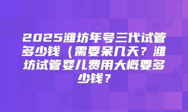 2025潍坊年号三代试管多少钱(需要呆几天?潍坊试管婴儿费用大概要多少钱?