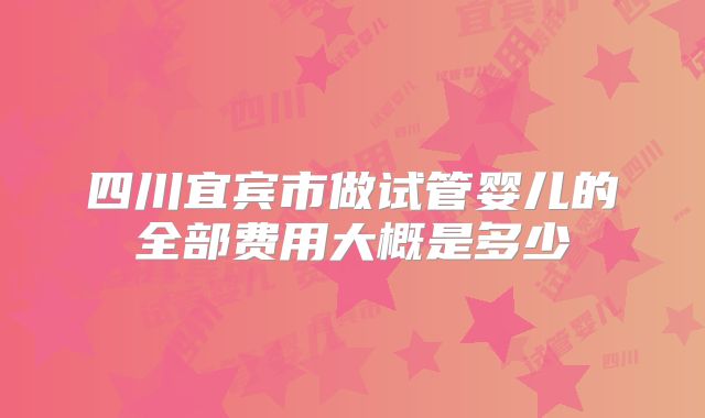 四川宜宾市做试管婴儿的全部费用大概是多少