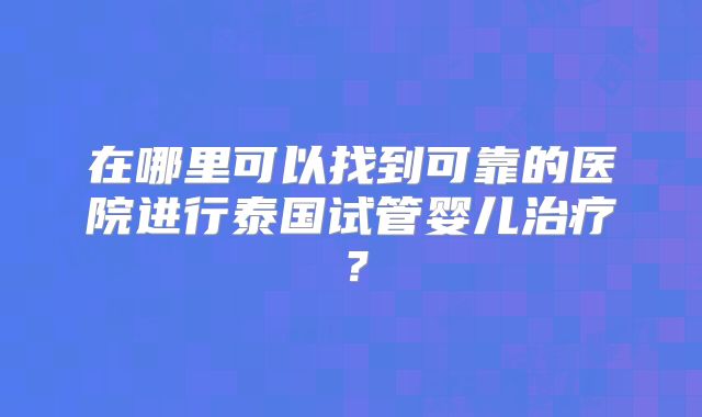 在哪里可以找到可靠的医院进行泰国试管婴儿治疗？