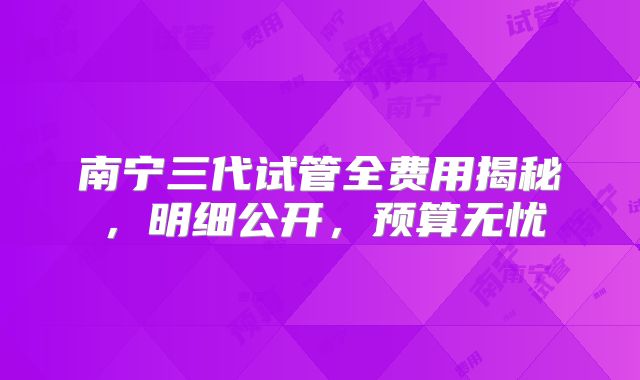 南宁三代试管全费用揭秘，明细公开，预算无忧