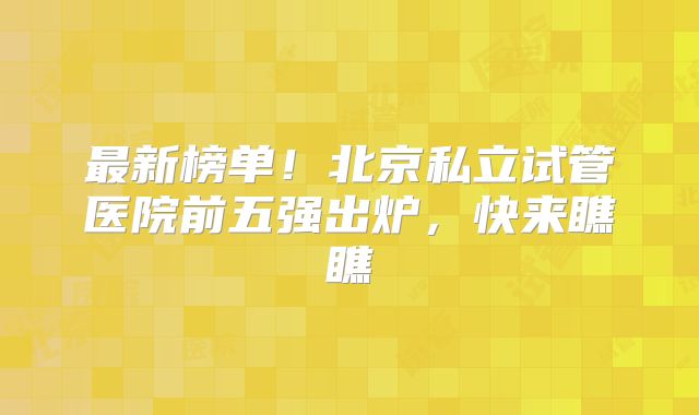最新榜单！北京私立试管医院前五强出炉，快来瞧瞧