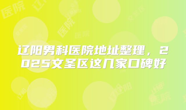 辽阳男科医院地址整理，2025文圣区这几家口碑好