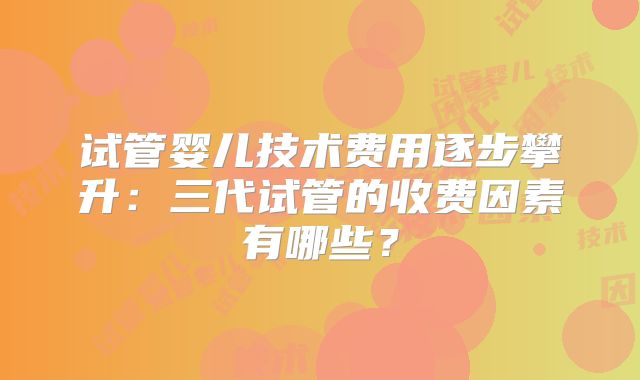 试管婴儿技术费用逐步攀升:三代试管的收费因素有哪些?