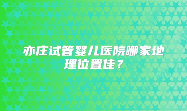亦庄试管婴儿医院哪家地理位置佳?