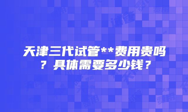 天津三代试管**费用贵吗?具体需要多少钱?