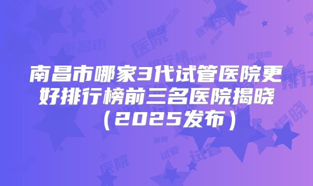 南昌市哪家3代试管医院更好排行榜前三名医院揭晓（2025发布）