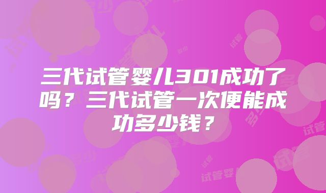 三代试管婴儿301成功了吗？三代试管一次便能成功多少钱？