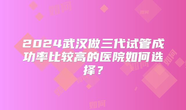 2024武汉做三代试管成功率比较高的医院如何选择?