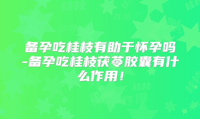 备孕吃桂枝有助于怀孕吗-备孕吃桂枝茯苓胶囊有什么作用!