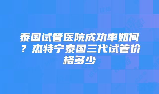 泰国试管医院成功率如何？杰特宁泰国三代试管价格多少