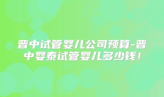 晋中试管婴儿公司预算-晋中婴泰试管婴儿多少钱!