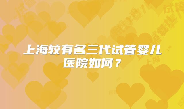 上海较有名三代试管婴儿医院如何？