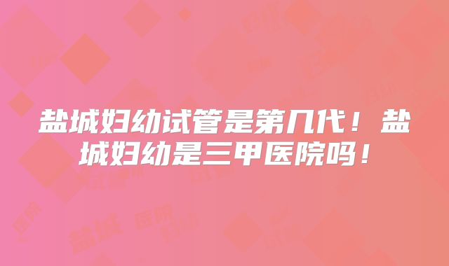 盐城妇幼试管是第几代！盐城妇幼是三甲医院吗！