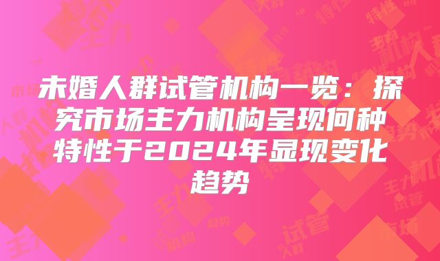 未婚人群试管机构一览:探究市场主力机构呈现何种特性于2024年显现变化趋势