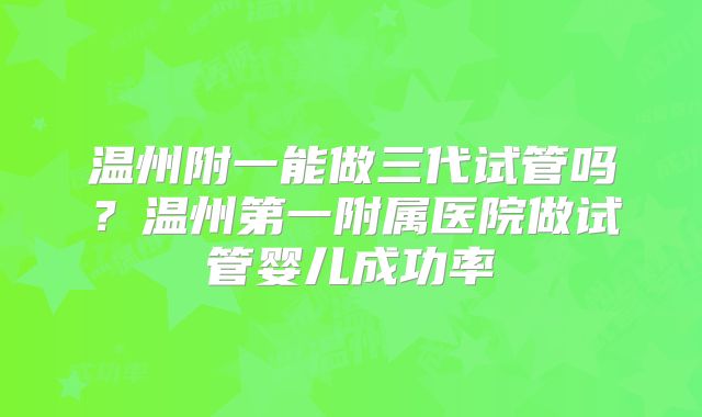 温州附一能做三代试管吗?温州第一附属医院做试管婴儿成功率