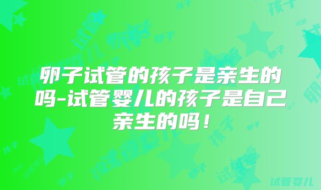 卵子试管的孩子是亲生的吗-试管婴儿的孩子是自己亲生的吗！