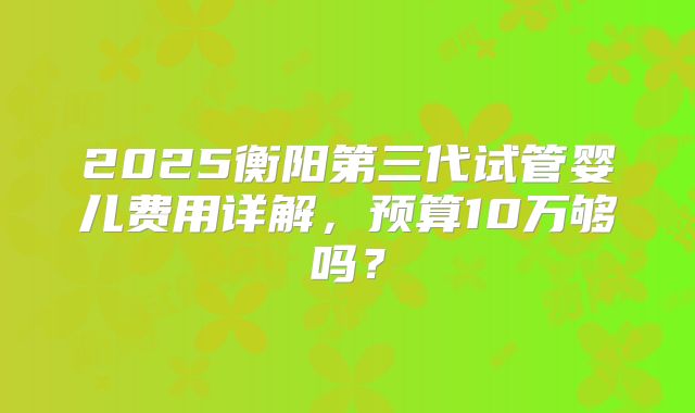 2025衡阳第三代试管婴儿费用详解，预算10万够吗？