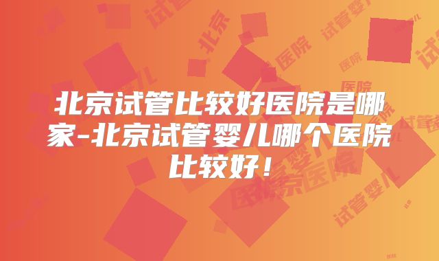 北京试管比较好医院是哪家-北京试管婴儿哪个医院比较好！