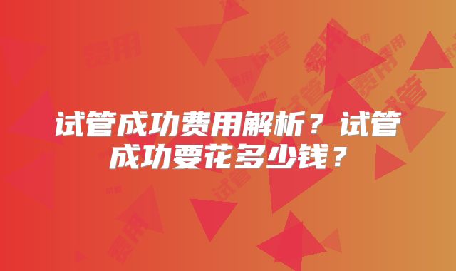 试管成功费用解析？试管成功要花多少钱？