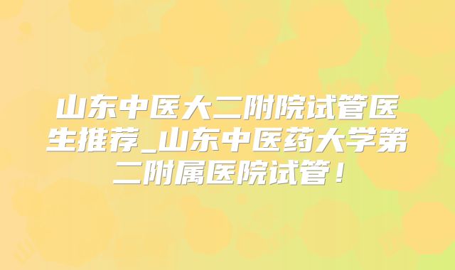 山东中医大二附院试管医生推荐_山东中医药大学第二附属医院试管！